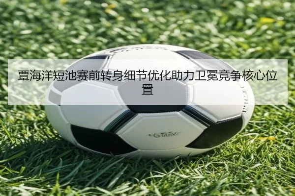覃海洋短池赛前转身细节优化助力卫冕竞争核心位置（LeyuSports）