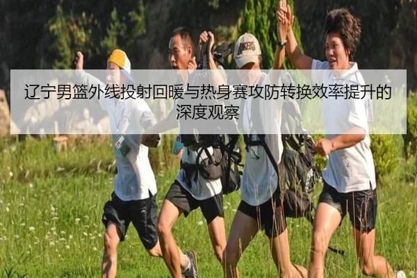 辽宁男篮外线投射回暖与热身赛攻防转换效率提升的深度观察（LeyuSports）